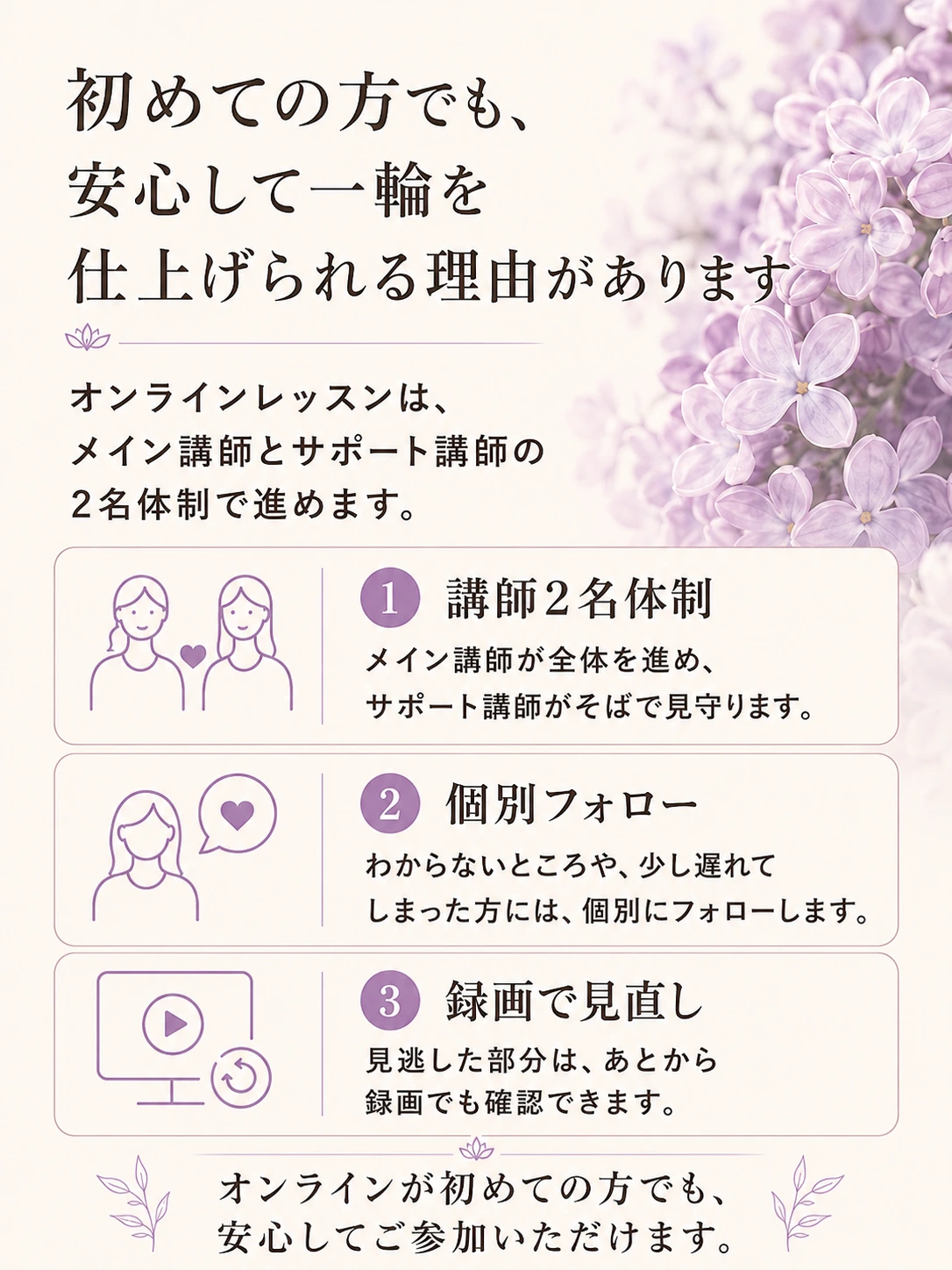初めての方でも、安心して一輪を仕上げられる理由があります。オンラインレッスンは講師2名体制、個別フォロー、録画で見直しができます。